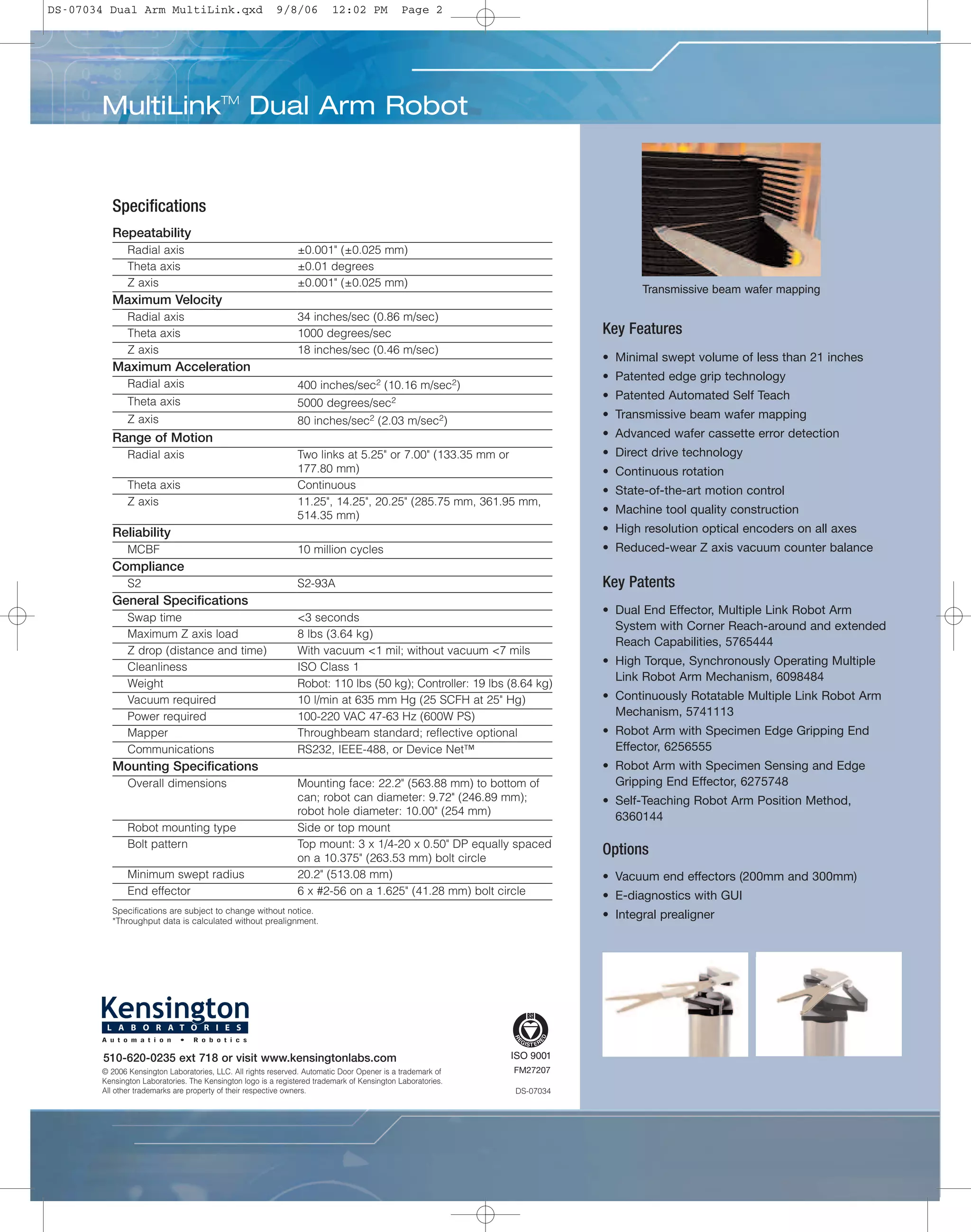 Transmissive beam wafer mapping
Key Features
• Minimal swept volume of less than 21 inches
• Patented edge grip technology
• Patented Automated Self Teach
• Transmissive beam wafer mapping
• Advanced wafer cassette error detection
• Direct drive technology
• Continuous rotation
• State-of-the-art motion control
• Machine tool quality construction
• High resolution optical encoders on all axes
• Reduced-wear Z axis vacuum counter balance
Key Patents
• Dual End Effector, Multiple Link Robot Arm
System with Corner Reach-around and extended
Reach Capabilities, 5765444
• High Torque, Synchronously Operating Multiple
Link Robot Arm Mechanism, 6098484
• Continuously Rotatable Multiple Link Robot Arm
Mechanism, 5741113
• Robot Arm with Specimen Edge Gripping End
Effector, 6256555
• Robot Arm with Specimen Sensing and Edge
Gripping End Effector, 6275748
• Self-Teaching Robot Arm Position Method,
6360144
Options
• Vacuum end effectors (200mm and 300mm)
• E-diagnostics with GUI
• Integral prealigner
Specifications
Specifications are subject to change without notice.
*Throughput data is calculated without prealignment.
Repeatability
Radial axis ±0.001" (±0.025 mm)
Theta axis ±0.01 degrees
Z axis ±0.001" (±0.025 mm)
Maximum Velocity
Radial axis 34 inches/sec (0.86 m/sec)
Theta axis 1000 degrees/sec
Z axis 18 inches/sec (0.46 m/sec)
Maximum Acceleration
Radial axis 400 inches/sec2 (10.16 m/sec2)
Theta axis 5000 degrees/sec2
Z axis 80 inches/sec2 (2.03 m/sec2)
Range of Motion
Radial axis Two links at 5.25" or 7.00" (133.35 mm or
177.80 mm)
Theta axis Continuous
Z axis 11.25", 14.25", 20.25" (285.75 mm, 361.95 mm,
514.35 mm)
Reliability
MCBF 10 million cycles
Compliance
S2 S2-93A
General Specifications
Swap time <3 seconds
Maximum Z axis load 8 lbs (3.64 kg)
Z drop (distance and time) With vacuum <1 mil; without vacuum <7 mils
Cleanliness ISO Class 1
Weight Robot: 110 lbs (50 kg); Controller: 19 lbs (8.64 kg)
Vacuum required 10 l/min at 635 mm Hg (25 SCFH at 25" Hg)
Power required 100-220 VAC 47-63 Hz (600W PS)
Mapper Throughbeam standard; reflective optional
Communications RS232, IEEE-488, or Device Net™
Mounting Specifications
Overall dimensions Mounting face: 22.2" (563.88 mm) to bottom of
can; robot can diameter: 9.72" (246.89 mm);
robot hole diameter: 10.00" (254 mm)
Robot mounting type Side or top mount
Bolt pattern Top mount: 3 x 1/4-20 x 0.50" DP equally spaced
on a 10.375" (263.53 mm) bolt circle
Minimum swept radius 20.2" (513.08 mm)
End effector 6 x #2-56 on a 1.625" (41.28 mm) bolt circle
DS-07034
© 2006 Kensington Laboratories, LLC. All rights reserved. Automatic Door Opener is a trademark of
Kensington Laboratories. The Kensington logo is a registered trademark of Kensington Laboratories.
All other trademarks are property of their respective owners.
FM27207
MultiLinkTM
Dual Arm Robot
510-620-0235 ext 718 or visit www.kensingtonlabs.com
DS-07034 Dual Arm MultiLink.qxd 9/8/06 12:02 PM Page 2
 