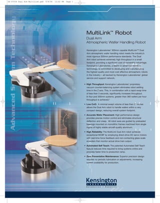 MultiLink™
Robot
Dual Arm
Atmospheric Wafer Handling Robot
Kensington Laboratories’ 300mm capable MultiLink™ Dual
Arm atmospheric wafer handling robot meets the industry’s
most rigorous 300mm performance standards. The Dual
Arm robot achieves extremely high throughput in a small
footprint, providing a significant cost of ownership advantage.
Kensington Laboratories, a leader in advanced robotics
technology, is committed to developing and manufacturing
the highest quality and most cost effective atmospheric robots
in the industry – all backed by Kensington Laboratories’ global
service and support network.
• High Throughput: Kensington Laboratories’ proprietary
vacuum counter-balancing system eliminates robot settling
time in the Z axis. This, in combination with a rapid swap time
of less than 3 seconds, significantly increases throughput.
In four pod 300mm systems, greater than 360 wafers per hour
throughput is achieved.*
• Low CoO: A minimal swept volume of less than 21 inches
allows the Dual Arm robot to handle wafers within a very
compact design, reducing overall system footprint.
• Accurate Wafer Placement: High performance design
provides precise motion control and eliminates structural
deflection and creep. All robot axes are guided by preloaded
bearings mounted on monolithic frames machined from single
ingots of highly stable aircraft-quality aluminum.
• High Reliability: The MultiLink Dual Arm robot achieves
exceptional MCBF by employing direct-drive DC servo motors
with real-time force feedback and non-contacting glass scale
encoders that monitor actual drive train output.
• Automated Self Teach: The patented Automated Self Teach
feature reduces time required to bring systems online and
provides faster time to production ramp.
• Zero Preventative Maintenance: Superior precision design
requires no periodic lubrication or adjustments, increasing
system availability for production.
DS-07034 Dual Arm MultiLink.qxd 9/8/06 12:02 PM Page 1
 