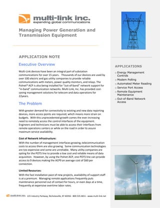  
 
Managing Power Generation and
Transmission Equipment
 




APPLICATION NOTE

Executive Overview                                                                           APPLICATIONS
Multi‐Link devices have been an integral part of substation                                  o Energy Management
communications for over 15 years.   Thousands of our devices are used by                       Controls
over 100 electric and gas utility companies to provide reliable                              o Modem Polling
communications with meters, power quality monitors, and relays. The 
                                                                                             o Automated Meter Reading
Polnet® ACP is also being installed for “out‐of‐band” network support for 
                                                                                             o Service Port Access
“in‐band” communication networks. Multi‐Link, Inc. has provided cost‐
saving management solutions for telecom and data operations for                              o Remote Equipment
                                                                                               Maintenance
22years.  
                                                                                             o Out-of-Band Network
                                                                                               Access
The Problem
With greater demand for connectivity to existing and new data reporting  
devices, more access points are required, which means more strain on 
budgets.  With this unprecedented growth comes the ever increasing 
need to remotely access the control interfaces of the equipment.  
Engineers and technicians must be able to access their interfaces from 
remote operations centers or while on the road in order to assure 
maximum service availability.    

Cost of Network Infrastructure: 
With the number of management interfaces growing, telecommunication 
costs to access them are also growing.  Some communication technologies 
are too expensive and some are unreliable.  Many utility companies are 
opting for the POTS line to provide a low cost and reliable means of data 
acquisition.  However, by using the Polnet ACP, one POTS line can provide 
access to 9 devices making the ACP9 an average cost of $60 per 
connection.     

Limited Resources:   
With the fast installation pace of new projects, availability of support staff 
is at a premium.  Managing remote applications frequently puts 
maintenance personnel out of contact for hours, or even days at a time, 
frequently at expensive overtime labor rates. 
 

        225 Industry Parkway, Nicholasville, KY 40356 ‐ 800.535.4651 ‐ www.multi‐link.net 
 
 
 
 