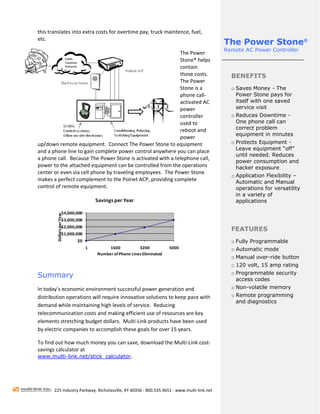 this translates into extra costs for overtime pay, truck maintence, fuel, 
etc. 
                                                                
                                                                                             The Power Stone®
                                                                                             Remote AC Power Controller
                                                               The Power 
                                                               Stone® helps 
                                                               contain 
                                                               those costs.                    BENEFITS
                                                               The Power 
                                                               Stone is a                      o Saves Money - The
                                                               phone call‐                       Power Stone pays for
                                                               activated AC                      itself with one saved
                                                               power                             service visit
                                                               controller                      o Reduces Downtime -
                                                               used to                           One phone call can
                                                               reboot and                        correct problem
                                                                                                 equipment in minutes
                                                               power 
up/down remote equipment.  Connect The Power Stone to equipment                                o Protects Equipment -
                                                                                                 Leave equipment “off”
and a phone line to gain complete power control anywhere you can place 
                                                                                                 until needed. Reduces
a phone call.  Because The Power Stone is activated with a telephone call, 
                                                                                                 power consumption and
power to the attached equipment can be controlled from the operations                            hacker exposure
center or even via cell phone by traveling employees.  The Power Stone 
                                                                                               o Application Flexibility –
makes a perfect complement to the Polnet ACP, providing complete                                 Automatic and Manual
control of remote equipment.                                                                     operations for versatility
                                                                                                 in a variety of
                                      Savings per Year                                           applications
                                                                                                
                     $4,000,000
         Dollars per Year




                     $3,000,000
                     $2,000,000
                                                                                               FEATURES
                     $1,000,000
                            $0                                                                 o Fully Programmable
                                  1        1600           3200           5000                  o Automatic mode
                                      Number of Phone Lines Eliminated
                                                                                               o Manual over-ride button
                                                                                               o 120 volt, 15 amp rating
                                                                                               o Programmable security
Summary                                                                                          access codes
In today’s economic environment successful power generation and                                o Non-volatile memory
distribution operations will require innovative solutions to keep pace with                    o Remote programming
                                                                                                 and diagnostics
demand while maintaining high levels of service.  Reducing 
                                                                                                
telecommunication costs and making efficient use of resources are key 
elements stretching budget dollars.  Multi‐Link products have been used 
by electric companies to accomplish these goals for over 15 years. 

To find out how much money you can save, download the Multi‐Link cost‐
savings calculator at  
www.multi-link.net/stick_calculator.

 
 

        225 Industry Parkway, Nicholasville, KY 40356 ‐ 800.535.4651 ‐ www.multi‐link.net 
 
 
 
 