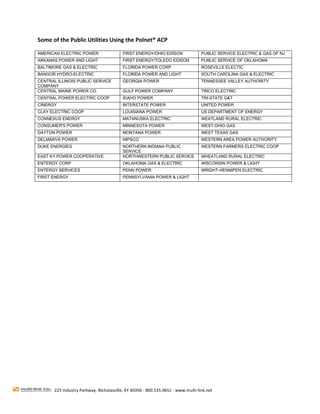  
Some of the Public Utilities Using the Polnet® ACP  

AMERICAN ELECTRIC POWER                  FIRST ENERGY/OHIO EDISON                 PUBLIC SERVICE ELECTRIC & GAS OF NJ
ARKANAS POWER AND LIGHT                  FIRST ENERGY/TOLEDO EDISON               PUBLIC SERVICE OF OKLAHOMA
BALTIMORE GAS & ELECTRIC                 FLORIDA POWER CORP                       ROSEVILLE ELECTIC
BANGOR HYDRO-ELECTRIC                    FLORIDA POWER AND LIGHT                  SOUTH CAROLINA GAS & ELECTRIC
CENTRAL ILLINOIS PUBLIC SERVICE          GEORGIA POWER                            TENNESSEE VALLEY AUTHORITY
COMPANY
CENTRAL MAINE POWER CO.                  GULF POWER COMPANY                       TRICO ELECTRIC
CENTRAL POWER ELECTRIC COOP              IDAHO POWER                              TRI-STATE G&T
CINERGY                                  INTERSTATE POWER                         UNITED POWER
CLAY ELECTRIC COOP                       LOUISIANA POWER                          US DEPARTMENT OF ENERGY
CONNEXUS ENERGY                          MATANUSKA ELECTRIC                       WEATLAND RURAL ELECTRIC
CONSUMER'S POWER                         MINNESOTA POWER                          WEST OHIO GAS
DAYTON POWER                             MONTANA POWER                            WEST TEXAS GAS
DELMARVA POWER                           NIPSCO                                   WESTERN AREA POWER AUTHORITY
DUKE ENERGIES                            NORTHERN INDIANA PUBLIC                  WESTERN FARMERS ELECTRIC COOP
                                         SERVICE
EAST KY POWER COOPERATIVE                NORTHWESTERN PUBLIC SERVICE              WHEATLAND RURAL ELECTRIC
ENTERGY CORP                             OKLAHOMA GAS & ELECTRIC                  WISCONSIN POWER & LIGHT
ENTERGY SERVICES                         PENN POWER                               WRIGHT-HENNIPEN ELECTRIC
FIRST ENERGY                             PENNSYLVANIA POWER & LIGHT




 
 
 
 
 
 
 
 
 
 
 




       225 Industry Parkway, Nicholasville, KY 40356 ‐ 800.535.4651 ‐ www.multi‐link.net 
 
 
 
 