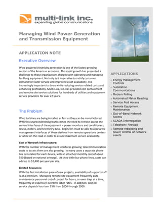  
 
 
Managing Wind Power Generation
and Transmission Equipment
 


APPLICATION NOTE

Executive Overview
Wind powered electricity generation is one of the fastest growing  
sectors of the American economy.  This rapid growth has presented a 
challenge to those organizations charged with operating and managing              APPLICATIONS
far‐flung equipment. Not only is it imperative to satisfy customer  
                                                                                  o Energy Management
demand for faster service and improved asset availability, it is                    Controls
increasingly important to do so while reducing service related costs and 
                                                                                  o Substation
enhancing profitability. Multi‐Link, Inc. has provided cost containment             Communications
and remote site service solutions for hundreds of utilities and equipment 
                                                                                  o Modem Polling
service providers for over 22 years.
                                                                                  o Automated Meter Reading
                                                                                  o Service Port Access
                                                                                  o Remote Equipment
                                                                                    Maintenance
The Problem
                                                                                  o Out-of-Band Network
                                                                                    Access
Wind turbines are being installed as fast as they can be manufactured.  
With this unprecedented growth comes the need to remote access the                o SCADA Interrogation
control interfaces of the equipment – power monitors and conditioners,            o Telephony Firewall
relays, meters, and telemetry data.  Engineers must be able to access the         o Remote rebooting and
management interfaces of these devices from remote operations centers               power control of network
or while on the road in order to assure maximum service availability.               assets

Cost of Network Infrastructure: 
With the number of management interfaces growing, telecommunication 
costs to access them are also growing.  In many cases a separate phone 
line is installed for each device, with an attached monthly cost of about 
$50 (based on national average).  At sites with four phone lines, costs can 
add up to $2,400 per year per site.  

Limited Resources:   
With the fast installation pace of new projects, availability of support staff 
is at a premium.  Managing remote site equipment frequently puts 
maintenance personnel out of contact for hours, or even days at a time, 
frequently at expensive overtime labor rates.  In addition, cost per   
service dispatch has risen 33% from 2006 through 2009. 
 
 