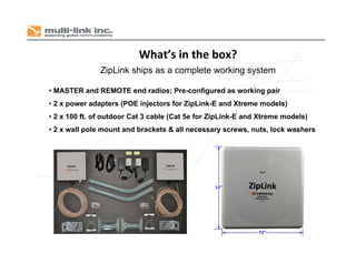 What’s in the box?
• MASTER and REMOTE end radios; Pre-configured as working pair
• 2 x power adapters (POE injectors for ZipLink-E and Xtreme models)
• 2 x 100 ft. of outdoor Cat 3 cable (Cat 5e for ZipLink-E and Xtreme models)
• 2 x wall pole mount and brackets & all necessary screws, nuts, lock washers
ZipLink ships as a complete working system
 