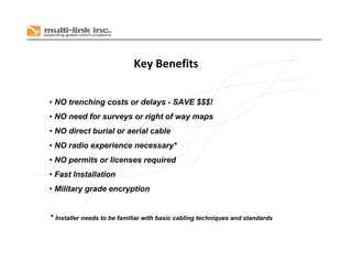 • NO trenching costs or delays - SAVE $$$!
• NO need for surveys or right of way maps
• NO direct burial or aerial cable
• NO radio experience necessary*
• NO permits or licenses required
• Fast Installation
• Military grade encryption
Key Benefits
* Installer needs to be familiar with basic cabling techniques and standards
 