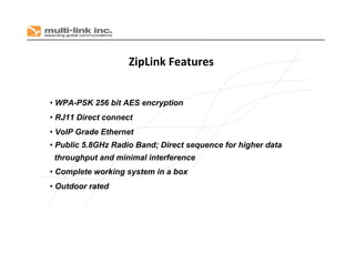 ZipLink Features
• WPA-PSK 256 bit AES encryption
• RJ11 Direct connect
• VoIP Grade Ethernet
• Public 5.8GHz Radio Band; Direct sequence for higher data
throughput and minimal interference
• Complete working system in a box
• Outdoor rated
 