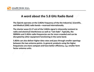 A word about the 5.8 GHz Radio Band
The ZipLink operates at the 5.8GHz frequency of the the Industrial, Scientific, 
and Medical (ISM) radio bands—reserved internationally. 
The shorter wave (5.17 cm) of the 5.8GHz signal is inherently resistant to 
radio and electrical interference as well as “rain fade”. Typically, the 
900MHz and 2.4GHz radio frequencies are far more crowded and can be 
disrupted by other equipment functioning in the same band.
5.8GHz can also deliver higher data rates and pass through smaller openings 
between the two antenna points. In general, products using the higher 
frequencies are more compact and have better efficiency, e.g. smaller form 
factor antenna units.
 
