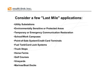 Consider a few "Last Mile" applications:
•Utility Substations
•Environmentally Sensitive or Protected Areas
•Temporary or Emergency Communication Restoration
•School/Work Campuses
•Point-of-Sale System/Credit Card Terminals
•Fuel Tank/Card Lock Systems
•Truck Stops
•Horse Farms
•Golf Courses
•Vineyards
•Marinas/Boat Docks
 