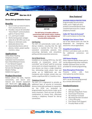  
 
  
 
Secure Dial‐up Substation Access 
Benefits 
Secures dial‐up meter/modems 
from unauthorized access 
Provides a Secure & Controlled 
“Out of Band” communications    
path to IT Service Ports 
3, 5, and 9 port models 
Works during power outages 
when AC or DC UPS’s are in use 
Reduce or eliminate costly 
dedicated phone lines 
Automatically directs calls to 
phones, meters, power quality 
monitors, relays   
Applications 
Utility Meter Reading 
Telephony Firewall 
Substation Communications 
Out‐of‐Band Network Access 
1st
 Line Network Support 
Secure Service Port Access 
Remote Site Management 
Modem Polling 
SCADA Interrogation 
Product Overview 
Reduce  phone  line  costs,  improve 
connectivity,  and  secure  your 
telecom  and  network  equipment 
with  Multi‐Link’s  ACP  Series  2.0, 
Telephony Switch & Dial‐up Modem 
Firewall.  
 
 
 
 
ACP‐500  
The ACP Series 2.0 enables utilities to 
communicate with remote meters, modems, 
relays, monitors, etc. more efficiently and 
securely while cutting costs. 
 
Call Routing 
The  ACP  2.0  automatically  routes  calls  to 
dial‐up  modems,  ensuring  that  the  right 
resource  is  reached  the  first  time.  This 
consistent  connectivity  prevents  time 
consuming  dial‐backs  and  streamlines 
polling and data acquisition processes. 
 
Out of Band Access 
Installed on an existing POTS line, the ACP 
provides  an  inexpensive,  secure  and 
controlled “out of band” path for accessing 
service ports to network equipment.  Up to 
nine  devices  can  share  a  single  telephone 
line,  eliminating  costly  phone  lines  and 
saving  up  to  $400/month  per  site. 
Companies with multiple remote sites can 
realize a significant ROI in 3 months or less. 
 
Telephony Firewall 
The  ACP  2.0  is  engineered  to  provide  an 
additional  layer  of  security  to  connected 
devices.Vulnerable pathways to equipment 
via  the  PSTN  are  protected  by 
programmable Security Access Codes up to 
seven characters. There are over 35 million 
combinations  to  choose  from,  effectively 
creating  a  telephony  firewall  for  dial‐up 
connections. 
 
 
 
New Features! 
 
HACKER SHIELD PROTECTION 
Programmable Security Access 
Codes, up to 7 digits per port, 
protects connected devices from 
unauthorized access for a robust 
telephony firewall. 
Caller ID “Store & Forward” 
CID is sent to device on first ring. 
Multiple Line Seizure Ports 
Up  to four device  ports can now be 
designated  for  emergency  line 
seizure for critical applications. 
Simplified Installation 
All line‐in and device jacks are RJ11. 
No  additional  connectors  are 
required. 
LED Status Display 
Seven segment display shows port in 
use & programming value read‐back. 
Audible read‐back tones are also 
provided for remote programming. 
Data Disruption Protection 
Prevents  active  calls  from 
interruption by another device. 
Remote Programming 
ACP’s can be securely programmed 
by a remote administrator. 
 
Standard Features 
DSL Compatible 
Bell Spec Ring‐Back Tones 
Dual Surge Protection 
No Software to Install 
Mounting Bracket Included 
2 Year Warranty 
Free Phone Tech Support 
Proudly Made in USA 
   
                         
 
 
 