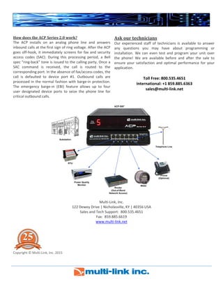  
 
  
How does the ACP Series 2.0 work? 
The  ACP  installs  on  an  analog  phone  line  and  answers 
inbound calls at the first sign of ring voltage. After the ACP 
goes off‐hook, it immediately screens for fax and security 
access  codes  (SAC).  During  this  processing  period,  a  Bell 
spec “ring‐back” tone is issued to the calling party. Once a 
SAC  command  is  received,  the  call  is  routed  to  the 
corresponding port. In the absence of fax/access codes, the 
call  is  defaulted  to  device  port  #1.  Outbound  calls  are 
processed in the normal fashion with barge‐in protection. 
The  emergency  barge‐in  (EBI)  feature  allows  up  to  four 
user  designated  device  ports  to  seize  the  phone  line  for 
critical outbound calls. 
Ask our technicians 
Our  experienced  staff  of  technicians  is  available  to  answer 
any  questions  you  may  have  about  programming  or 
installation.  We  can  even  test  and  program  your  unit  over 
the  phone!  We  are  available  before  and  after  the  sale  to 
ensure  your  satisfaction  and  optimal  performance  for  your 
application.
 
Toll Free: 800.535.4651 
International: +1 859.885.6363 
sales@multi‐link.net
 
 
 
Multi‐Link, Inc. 
122 Dewey Drive | Nicholasville, KY | 40356 USA 
Sales and Tech Support:  800.535.4651 
Fax:  859.885.6619 
www.multi‐link.net 
 
 
Copyright © Multi‐Link, Inc. 2015 
 