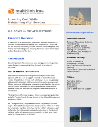  




                                                   
      

Lowering Cost While
   

Maintaining Vital Services
 
 


U.S. GOVERNMENT APPLICATIONS
                                                                             Government Applications

Executive Overview                                                           Government Buildings:

In these difficult economic times government agencies are seeking to         Time and Attendance Systems
maintain vital services while keeping costs under control.  Multi‐Link,      HVAC Controls
Inc. has provided cost‐saving solutions for many public enterprises and      Remote Lighting Control
                                                                             Security Cameras and DVR’s
Federal Government agencies including the United States Marine Corps 
                                                                             Parking Lot Surveillance
and the Department of the Navy.                                              Gas, Electric, and Wind Power
                                                                             Meter Reading

                                                                             Homeland Security:
The Problem
                                                                             Border Surveillance
Containing costs is the number one issue facing government agencies          Emergency Call Lines
today.  Budgets are decreasing while demands for service are                 Secure Access to Information
increasing.                                                                  Systems
                                                                             Out-of-Band Connection to Critical
Cost of Network Infrastructure:                                              Network Assets
 
Telecommunications costs are a significant budget item for many 
agencies. With the need to support hundreds of fax machines and              Military:
remote data collection devices, each with its own phone line, costs can 
                                                                             Recruiting Stations
add up quickly. With each additional phone line costing approximately        Base Operations
$50 per month, or $600 per year, this can dramatically affect the cost to    Time Clocks
operate remote equipment. As new programs come online monthly                Data Polling
expenses skyrocket, while existing programs come under pressure to           Out-of-Band Network Support
reduce costs.  
                                                                              
“Getting the most from our taxpayer dollars requires ongoing attention 
and effort” states Peter R. Orszag, Director of the Office of Management 
and Budget (OMB).   
 
Mr. Orszag continued, “Proposed efficiencies vary widely in size and 
scope –  from a Defense department plan to save $52 million in FY 2010 
by replacing the standard jet fuel used by the military with commercial 
jet fuel plus the military additives to a plan submitted by the National 
Highway Traffic Safety Administration to digitize its daily news clips – 
saving $1,000 per year for FY 2009‐10.” 
 



      
 
