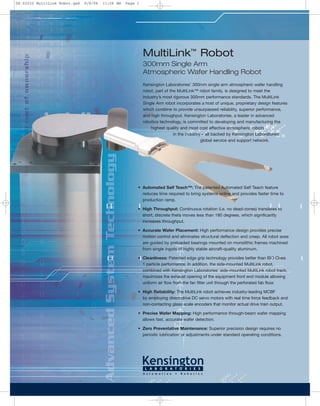 Kensington Laboratories’ 300mm single arm atmospheric wafer handling
robot, part of the MultiLink™ robot family, is designed to meet the
industry’s most rigorous 300mm performance standards. The MultiLink
Single Arm robot incorporates a host of unique, proprietary design features
which combine to provide unsurpassed reliability, superior performance,
and high throughput. Kensington Laboratories, a leader in advanced
robotics technology, is committed to developing and manufacturing the
highest quality and most cost effective atmospheric robots
in the industry – all backed by Kensington Laboratories’
global service and support network.
• Automated Self Teach™: The patented Automated Self Teach feature
reduces time required to bring systems online and provides faster time to
production ramp.
• High Throughput: Continuous rotation (i.e. no dead-zones) translates to
short, discrete theta moves less than 180 degrees, which significantly
increases throughput.
• Accurate Wafer Placement: High performance design provides precise
motion control and eliminates structural deflection and creep. All robot axes
are guided by preloaded bearings mounted on monolithic frames machined
from single ingots of highly stable aircraft-quality aluminum.
• Cleanliness: Patented edge grip technology provides better than ISO Class
1 particle performance. In addition, the side-mounted MultiLink robot,
combined with Kensington Laboratories’ side-mounted MultiLink robot track,
maximizes the exhaust opening of the equipment front end module allowing
uniform air flow from the fan filter unit through the perforated fab floor.
• High Reliability: The MultiLink robot achieves industry-leading MCBF
by employing direct-drive DC servo motors with real time force feedback and
non-contacting glass scale encoders that monitor actual drive train output.
• Precise Wafer Mapping: High performance through-beam wafer mapping
allows fast, accurate wafer detection.
• Zero Preventative Maintenance: Superior precision design requires no
periodic lubrication or adjustments under standard operating conditions.
MultiLink™
Robot
300mm Single Arm
Atmospheric Wafer Handling Robot
DS-02032 MultiLink Robot.qxd 9/8/06 11:56 AM Page 1
 