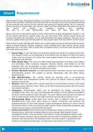 Client

Requirement

Multi-location Coupon Management System is an online information service that will enable you to
look for sale and offers whenever and wherever they are running in your town by simply searching
for the products and services of your interest and getting the desired details. Be it a seasonal,
festive, one-day or coupon offer, you can now make sure that information that helps you save a
few
bucks
will
always
be
available
anytime
and
anywhere.
The
idea
is
to
grab
opportunities
and
never
let
them
pass
you
by.
Being a pioneer of information portal in India, Multi-location Coupon Management System is one
of the largest eCommerce website where you get more than 1000 popular brands which are
running irresistible sale and offers. It's an ideal destination for today's netizens, who love not to
miss any update about any best daily deals or best coupon deals from the comfort of their house.
Multi-location Coupon Management System has a wide range of products like electronics products,
health & beauty products, fashion, footwear, music, entertainment, kids, movies, games, home
appliances and a lot more. With a whole host of popular brands, we ensure that you get all the
best deals online you want.
•

•

•

•

•

•

•

•

Search Page: A user can type in his desired keywords and search for anything on the site.
The relevant results will be displayed in a list format with an option to refine the search
results with the presence of a Filter Box. Auto-suggest feature to be provided across all
Page 2 of 5
global and local searches.
Offer Details Page: This will be an Offer Details Page allocated to all offers where details
like Description, Offer Locations, Image(s), Reviews, Brands, and Contact Us of that
particular offer will be displayed. A short introduction of the brand and catalog of its
products and services will also be available to the users.
Partner Merchant Account: A comprehensive Partner Merchant account with complete
administration controls with respect to partner information, sale and offers listing,
advertising, etc.
Site Administration: The website should be powered with a comprehensive
administration and management system that controls all aspects, features, parties and
facilities of the portal.
General: These are offers that a brand would like to communicate through to the target
audience aiming maximum reach. These are for both the general audience and the brand’s
own loyalty members.
mCoupons: Coupon-based offers will be generated by brands especially for
SalenOffers.com users. The users can download the coupons on their mobiles as an SMS to
be shown to the vendors to avail a discount. The users shall be sent mCoupon on mobile as
well as email coupon vouchers to be able to print in case they fail to receive an sms.
Group-buying deals: Group deals from various sites in different cities as well as
SalenOffers.com shall show deals based on groups. Customers can purchase the
coupons/vouchers (if from Multi-location Coupon Management System) or will be lead to
the external site(s), which are selling the deal coupons. When successfully purchased, they
will be sent the coupons on both mobile and email.
Online (ecommerce Multi-location Coupon Management System will have various
branded stores, which will be selling products online through Multi-location Coupon
Management System. Once purchased, Multi-location Coupon Management System shall
have intimation mechanism where respective partners will be immediately notified of the
purchase and they can start the shipping process. Once the system is updated that the
products are shipped and delivered, we shall pass on the money to the Partners.

www.brainvire.com | © 2013 Brainvire Infotech Pvt. Ltd

Page 2 of 5

 