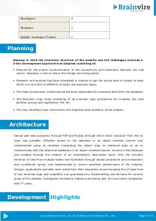 Developers

4

Designers

1

Quality Assurance Testers

1

Planning
Keeping in mind the enormous structure of the website and the challenges involved a
3-tier development approach was adopted consisting of:
• Planned for the proper synchronization of the connectivity and interaction between the web
server, database, a server-where the images are being placed.
• Research and analysis has been scheduled in respect to get the actual level of output of data,
which is in the form of different verticals and business logics.
• The Data Access layer containing the libraries responsible for accessing data from the database.
Page
• The Business Logic layer consisting of all business logic procedures for modules like user 4 of 5
profiles, groups and registration info etc.

• The User Interface layer which forms the Graphical User Interface of the website.

Architecture
Design part was successful through PHP and MySQL through which direct execution from the UI
layer was possible. Effective access to the database in an object oriented context was
implemented using an interface translating the object logic to relational logic so as to
communicate with the relational databases in an object-oriented manner. Access to the database
was enabled through the creation of an intermediary abstraction layer. Only the complex
retrieval of data from multiple tables was facilitated through stored procedures and everywhere
else conditional syntax was implemented to ensure seamless performance of the website.
Images, applications and data were called from their respective servers keeping the UI layer free
of any business logic and scalability was guaranteed by implementing sub-domains for various
areas of the website. CodeIgniter framework helped customizing part of e-commerce integration
with 3rd party.

Development Highlights

www.brainvire.com | © 2013 Brainvire Infotech Pvt. Ltd

Page 4 of 5

 