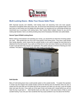 Multi Locking Doors - Make Your House Safer Place
With improved security and reliability, multi locking doors are becoming more and more popular.
Thousands of burglaries takes place every year, all around the world because some people forget to lock
their doors or their lockers are not reliable and safe enough. For avoiding such an unfortunate accident we
recommend you to purchase multi locking doors. Door market offers multiple choices for you and for
making right decision, here is an article providing every kind of necessary information and useful details.
Several Types Of Multi Locking Doors
Before making a final decision and spending your money, you should find out what kind of locking system
you need. Split spindle door are one of the most popular multi locking doors. They have a split spindle
door handle operation, which means that the outside handle is only used to engage the hook bolts and is
detached from the latching bolt. If you walk out of that kind of a door and close it behind you will need a key
to open it and get back into a house or an apartment. This system reduces a chances of leaving your door
unlocked. This option is perfect for people who often forget to lock their door.
Solid Spindle
Many of multi locking doors have a solid spindle system on the outside handle. To explain this operation
in simple way the imagine that outside handle controls the latching bolt and therefore when the door is
closed and the hook bolts are not locked with the key someone can walk up to the door, push the handle
down and open the door. If you walk out of this type of door and simply pull it closed behind you will not
need the key to get back in. Solid Spindle doors are often seen in multi store blocks of flats to avoid
accident locking. If you lock your door accidently that may cause problems if you live above the first floor.
 