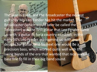 The year is 1948, and the Broadcaster the newest guitar by Mr. Leo Fender has hit the market. The Broadcaster (which would later be called the Telecaster) was the first guitar that Leo Fender came up with, a guitar fit for a country musician. In the early 50’s Leo Fender was coming up with great designs for guitar, and his next one would be a precision bass, which worked quite well with the swing bands of the era that wanted that nice walking bass line to fill in their big band sound.  