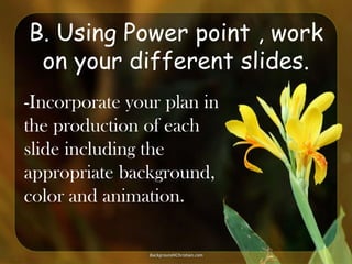 B. Using Power point , work
on your different slides.
-Incorporate your plan in
the production of each
slide including the
appropriate background,
color and animation.

 
