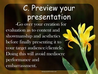 C. Preview your
presentation
-Go over your creation for
evaluation as to content and
showmanship and aesthetics
before finally presenting it to
your target audience/clientele.
Doing this will avoid mediocre
performance and
embarrassment.

 