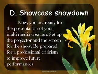D. Showcase showdown
-Now, you are ready for
the presentation of your
multi-media creation. Set up
the projector and the screen
for the show. Be prepared
for a professional criticism
to improve future
performances.

 