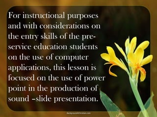 For instructional purposes
and with considerations on
the entry skills of the preservice education students
on the use of computer
applications, this lesson is
focused on the use of power
point in the production of
sound –slide presentation.

 