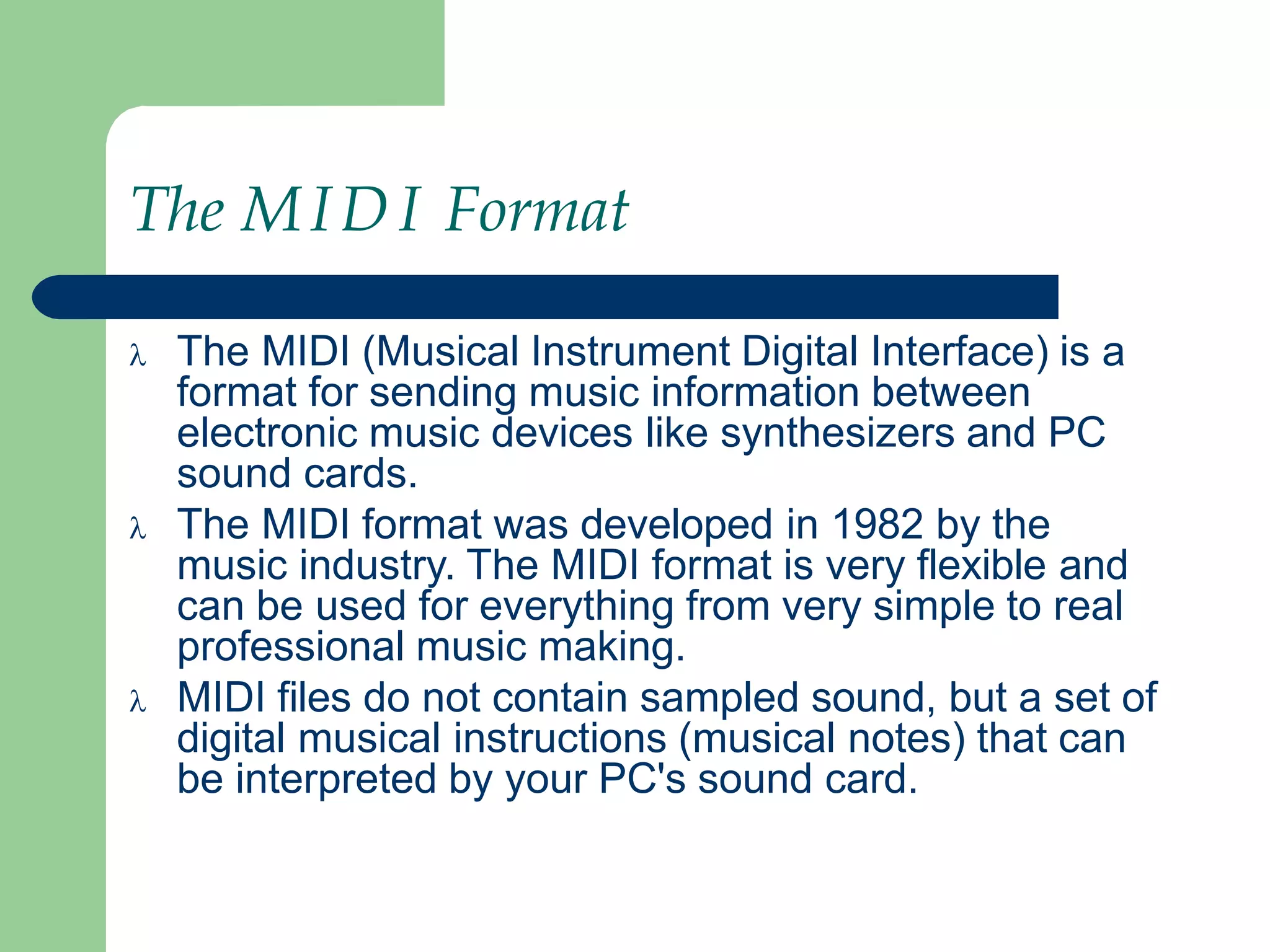 The MIDI Format
 The MIDI (Musical Instrument Digital Interface) is a
format for sending music information between
electronic music devices like synthesizers and PC
sound cards.
 The MIDI format was developed in 1982 by the
music industry. The MIDI format is very flexible and
can be used for everything from very simple to real
professional music making.
 MIDI files do not contain sampled sound, but a set of
digital musical instructions (musical notes) that can
be interpreted by your PC's sound card.
 