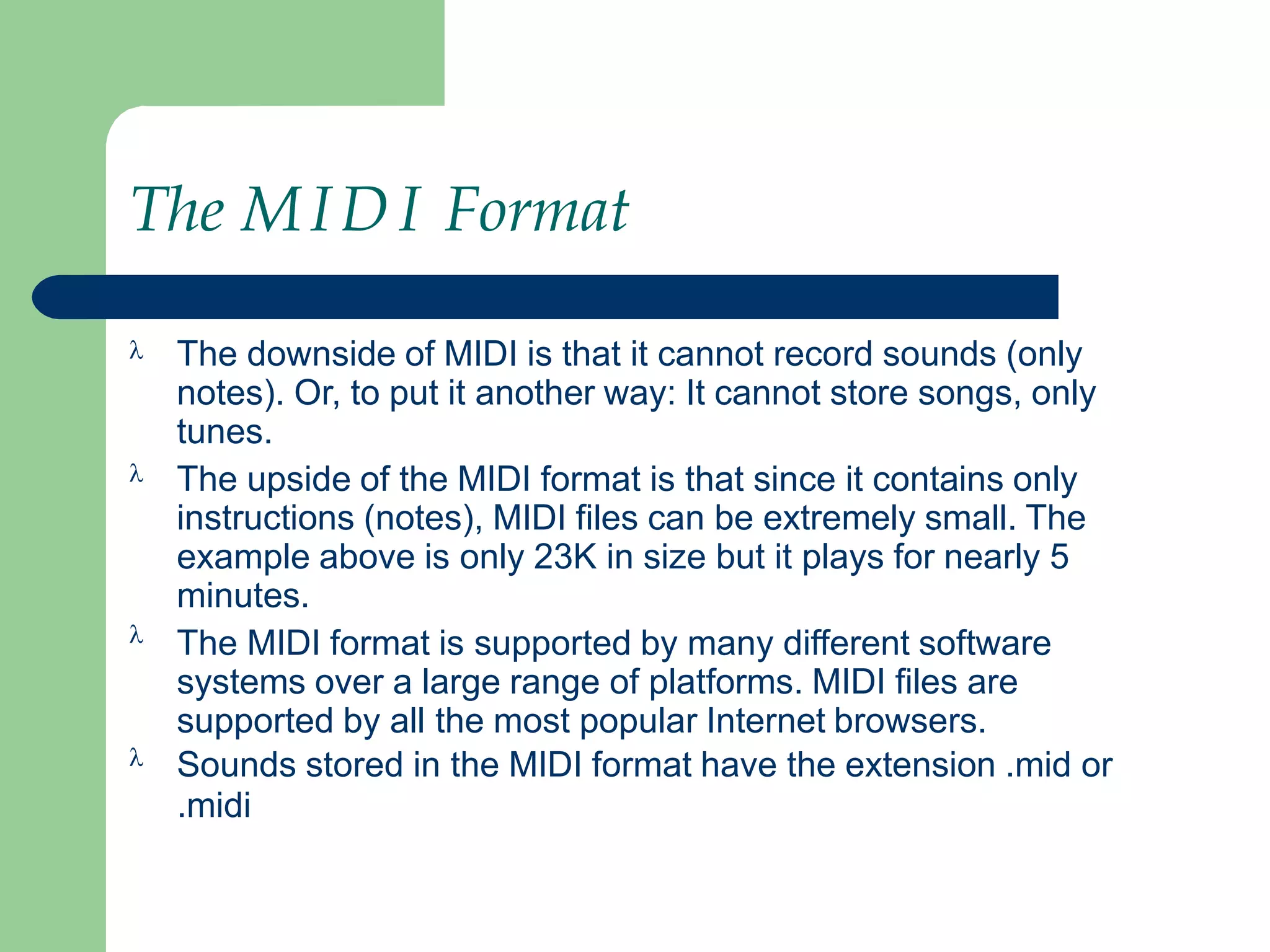 The MIDI Format




The downside of MIDI is that it cannot record sounds (only
notes). Or, to put it another way: It cannot store songs, only
tunes.
The upside of the MIDI format is that since it contains only
instructions (notes), MIDI files can be extremely small. The
example above is only 23K in size but it plays for nearly 5
minutes.
The MIDI format is supported by many different software
systems over a large range of platforms. MIDI files are
supported by all the most popular Internet browsers.
Sounds stored in the MIDI format have the extension .mid or
.midi
 