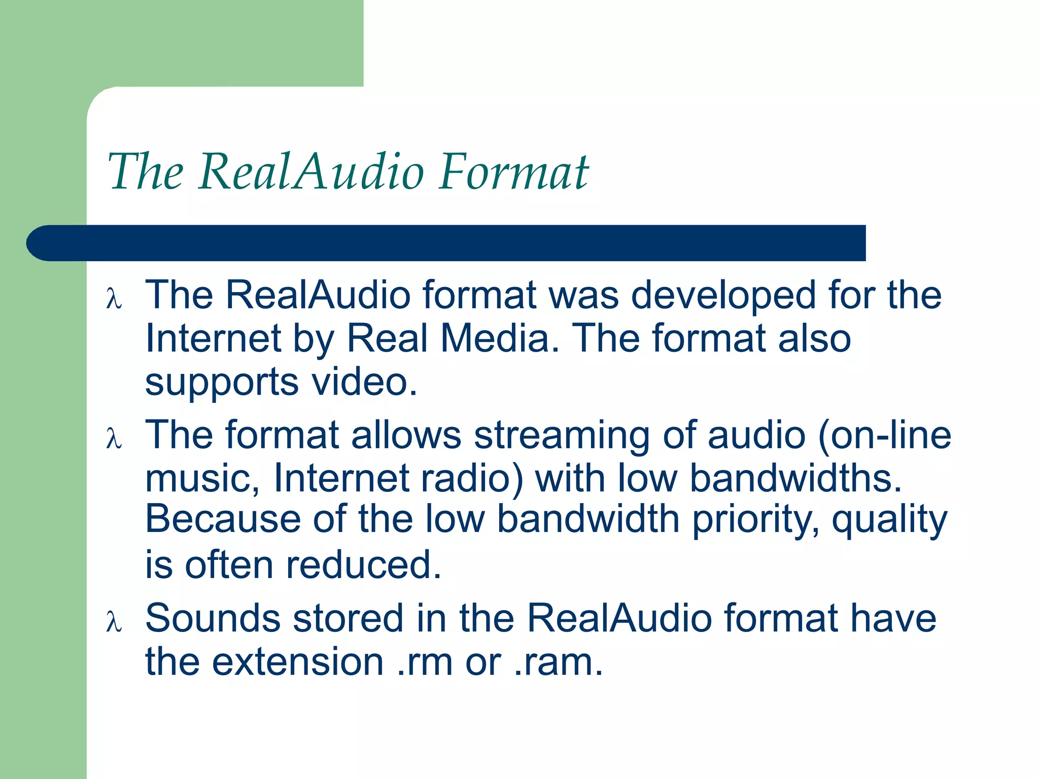 The RealAudio Format
 The RealAudio format was developed for the
Internet by Real Media. The format also
supports video.
 The format allows streaming of audio (on-line
music, Internet radio) with low bandwidths.
Because of the low bandwidth priority, quality
is often reduced.
 Sounds stored in the RealAudio format have
the extension .rm or .ram.
 