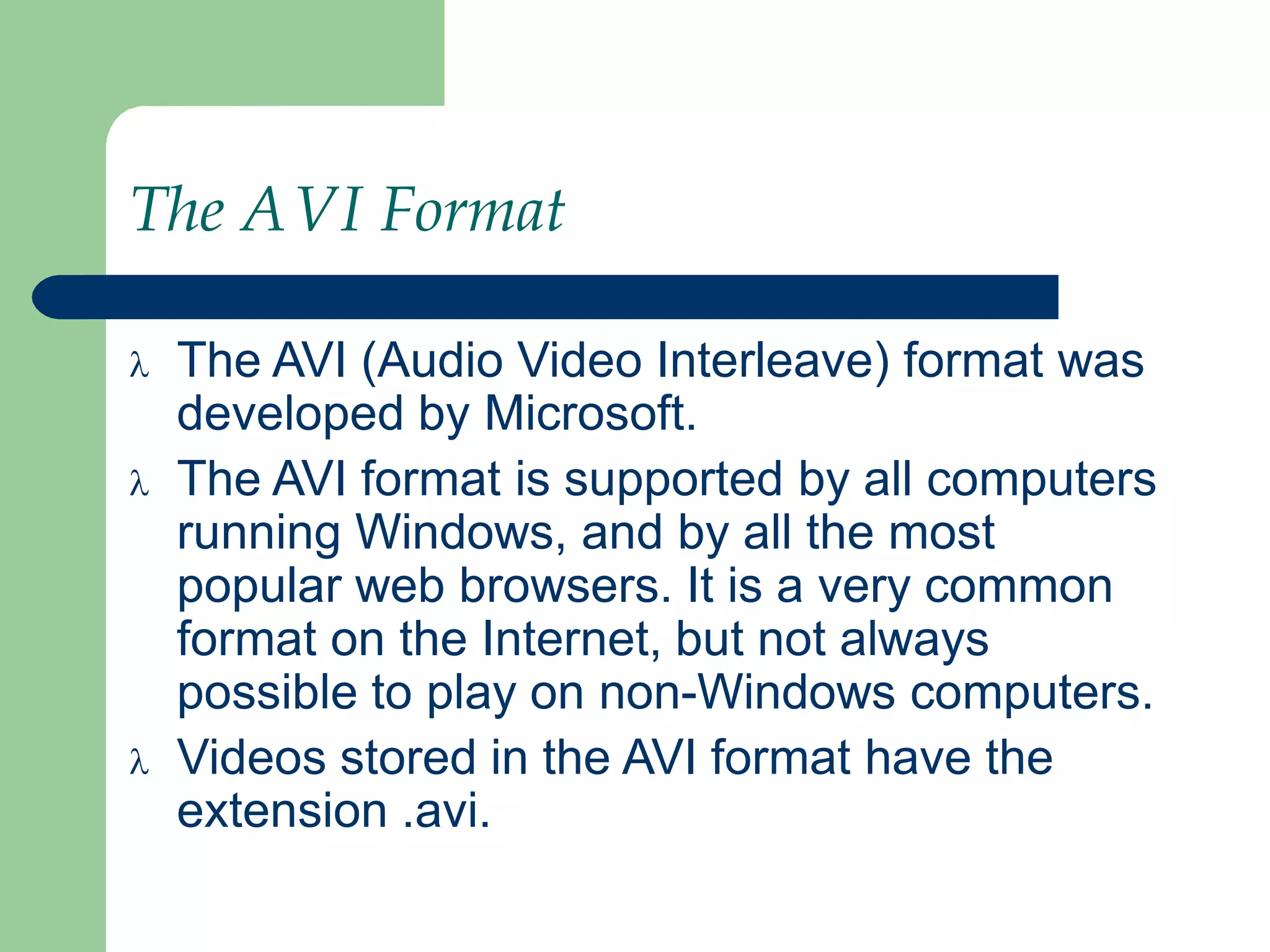 The AVI Format
 The AVI (Audio Video Interleave) format was
developed by Microsoft.
 The AVI format is supported by all computers
running Windows, and by all the most
popular web browsers. It is a very common
format on the Internet, but not always
possible to play on non-Windows computers.
 Videos stored in the AVI format have the
extension .avi.
 