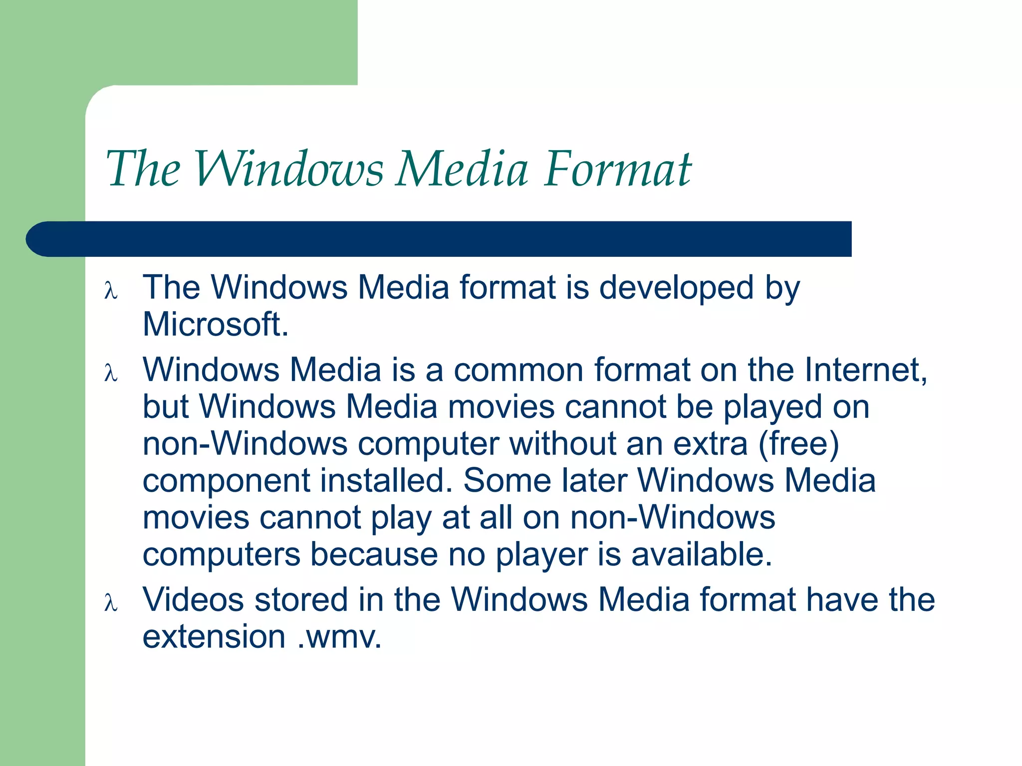 The Windows Media Format
 The Windows Media format is developed by
Microsoft.
 Windows Media is a common format on the Internet,
but Windows Media movies cannot be played on
non-Windows computer without an extra (free)
component installed. Some later Windows Media
movies cannot play at all on non-Windows
computers because no player is available.
 Videos stored in the Windows Media format have the
extension .wmv.
 