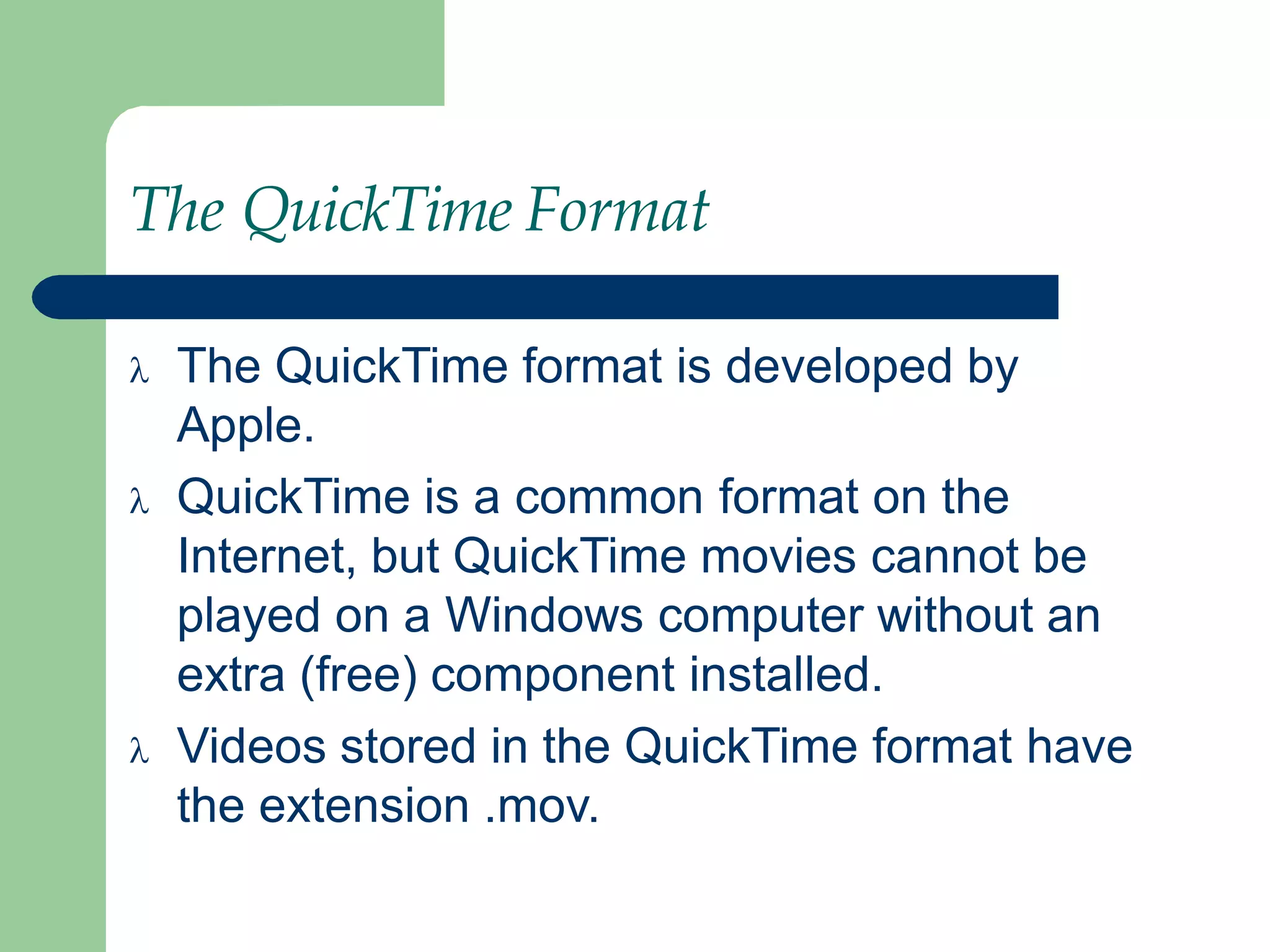 The QuickTime Format
 The QuickTime format is developed by
Apple.
 QuickTime is a common format on the
Internet, but QuickTime movies cannot be
played on a Windows computer without an
extra (free) component installed.
 Videos stored in the QuickTime format have
the extension .mov.
 
