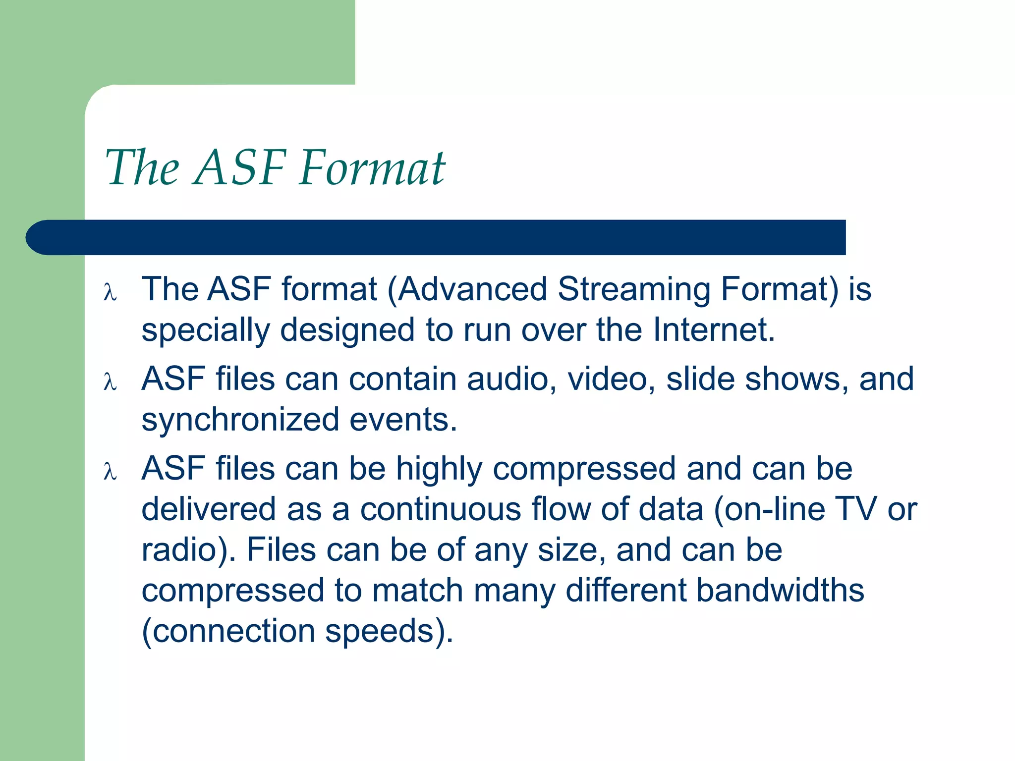 The ASF Format
 The ASF format (Advanced Streaming Format) is
specially designed to run over the Internet.
 ASF files can contain audio, video, slide shows, and
synchronized events.
 ASF files can be highly compressed and can be
delivered as a continuous flow of data (on-line TV or
radio). Files can be of any size, and can be
compressed to match many different bandwidths
(connection speeds).
 