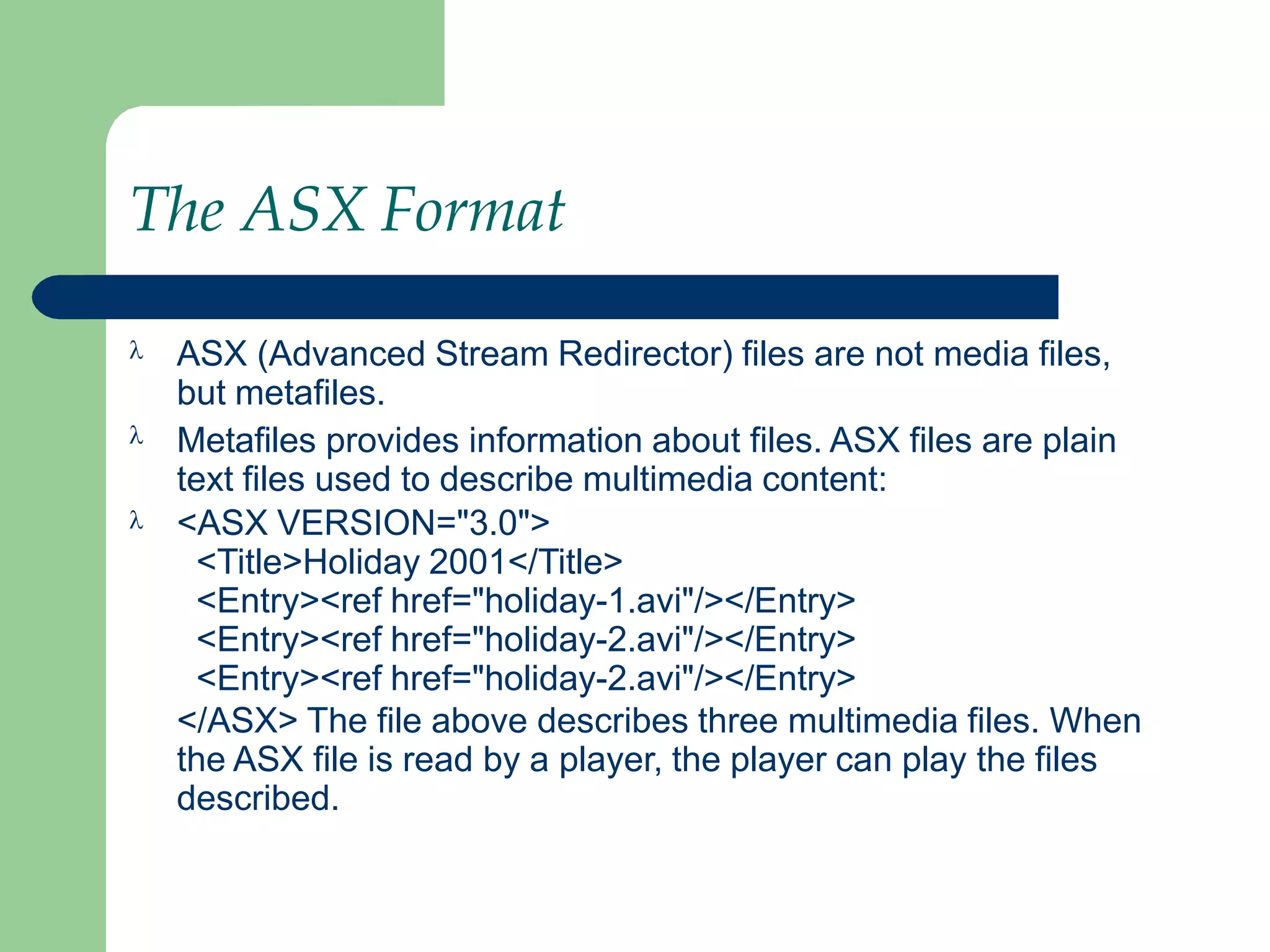 The ASX Format



ASX (Advanced Stream Redirector) files are not media files,
but metafiles.
Metafiles provides information about files. ASX files are plain
text files used to describe multimedia content:
<ASX VERSION="3.0">
<Title>Holiday 2001</Title>
<Entry><ref href="holiday-1.avi"/></Entry>
<Entry><ref href="holiday-2.avi"/></Entry>
<Entry><ref href="holiday-2.avi"/></Entry>
</ASX> The file above describes three multimedia files. When
the ASX file is read by a player, the player can play the files
described.
 