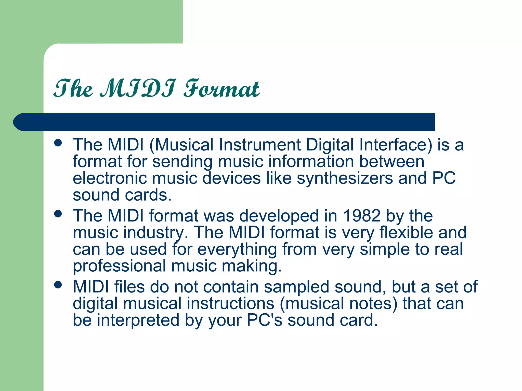 The MIDI Format
 The MIDI (Musical Instrument Digital Interface) is a
format for sending music information between
electronic music devices like synthesizers and PC
sound cards.
 The MIDI format was developed in 1982 by the
music industry. The MIDI format is very flexible and
can be used for everything from very simple to real
professional music making.
 MIDI files do not contain sampled sound, but a set of
digital musical instructions (musical notes) that can
be interpreted by your PC's sound card.
 