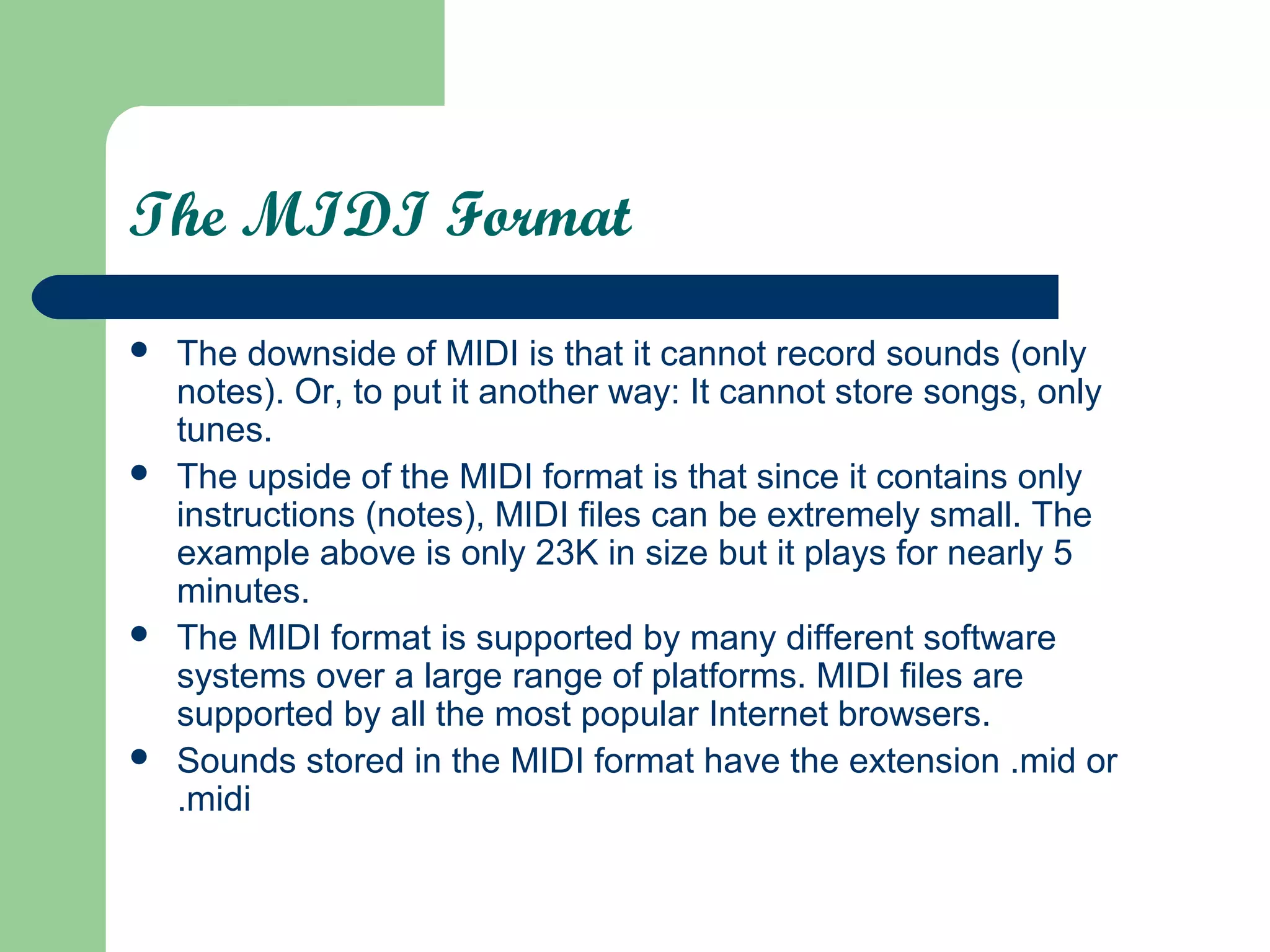 The MIDI Format
 The downside of MIDI is that it cannot record sounds (only
notes). Or, to put it another way: It cannot store songs, only
tunes.
 The upside of the MIDI format is that since it contains only
instructions (notes), MIDI files can be extremely small. The
example above is only 23K in size but it plays for nearly 5
minutes.
 The MIDI format is supported by many different software
systems over a large range of platforms. MIDI files are
supported by all the most popular Internet browsers.
 Sounds stored in the MIDI format have the extension .mid or
.midi
 