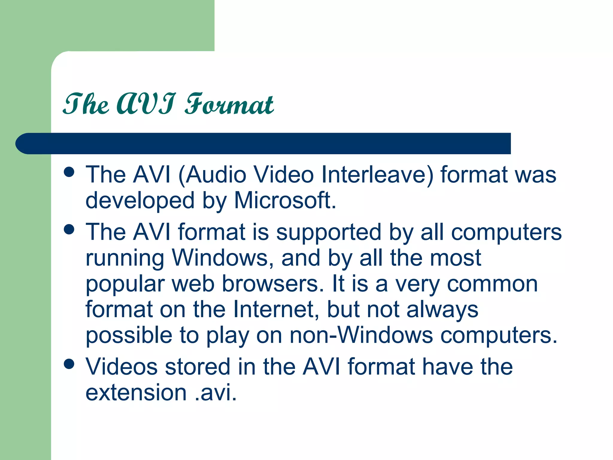 The AVI Format
 The AVI (Audio Video Interleave) format was
developed by Microsoft.
 The AVI format is supported by all computers
running Windows, and by all the most
popular web browsers. It is a very common
format on the Internet, but not always
possible to play on non-Windows computers.
 Videos stored in the AVI format have the
extension .avi.
 