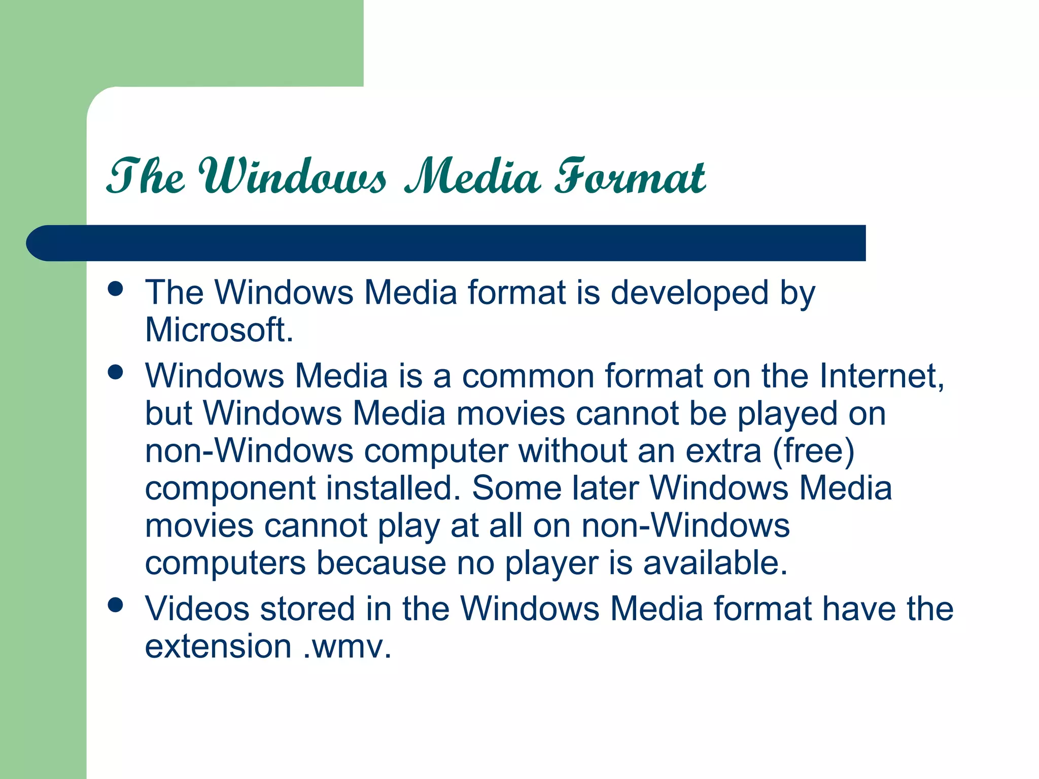The Windows Media Format
 The Windows Media format is developed by
Microsoft.
 Windows Media is a common format on the Internet,
but Windows Media movies cannot be played on
non-Windows computer without an extra (free)
component installed. Some later Windows Media
movies cannot play at all on non-Windows
computers because no player is available.
 Videos stored in the Windows Media format have the
extension .wmv.
 