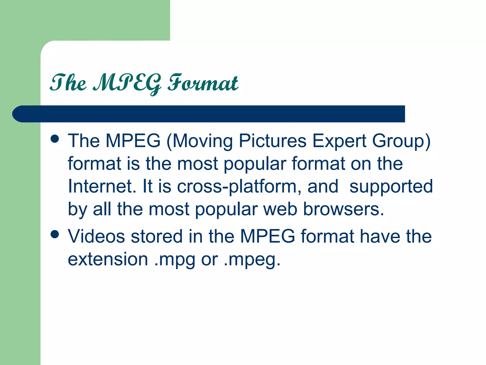 The MPEG Format
 The MPEG (Moving Pictures Expert Group)
format is the most popular format on the
Internet. It is cross-platform, and supported
by all the most popular web browsers.
 Videos stored in the MPEG format have the
extension .mpg or .mpeg.
 