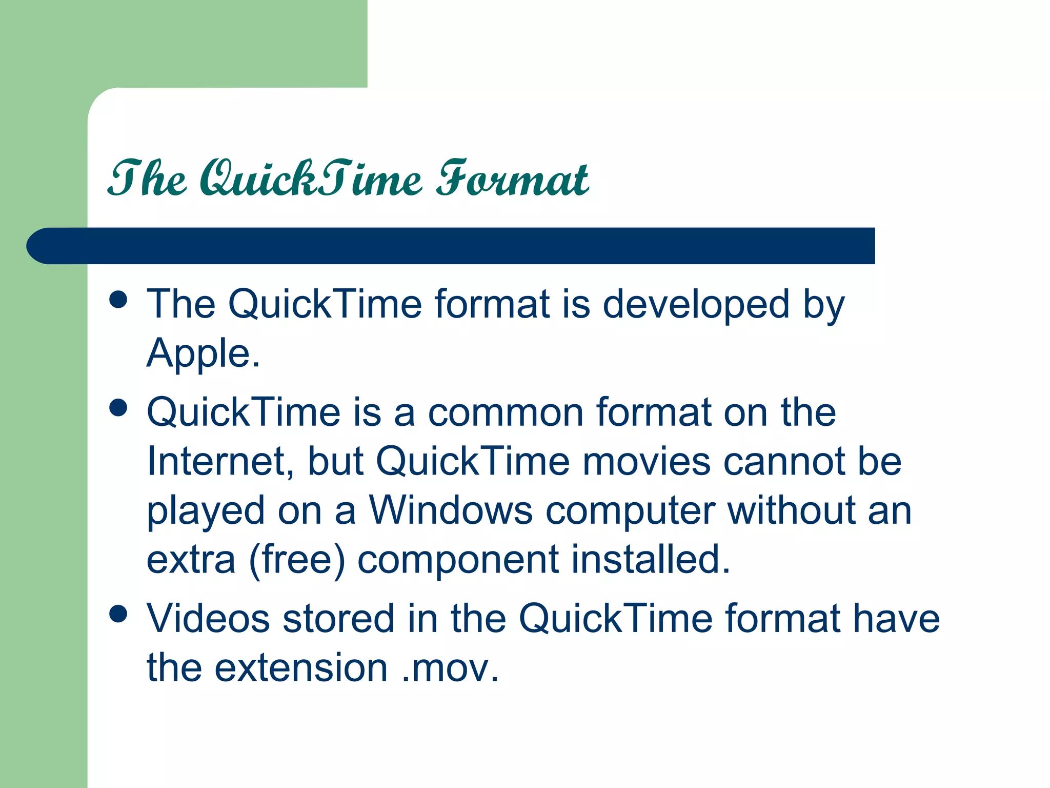 The QuickTime Format
 The QuickTime format is developed by
Apple.
 QuickTime is a common format on the
Internet, but QuickTime movies cannot be
played on a Windows computer without an
extra (free) component installed.
 Videos stored in the QuickTime format have
the extension .mov.
 
