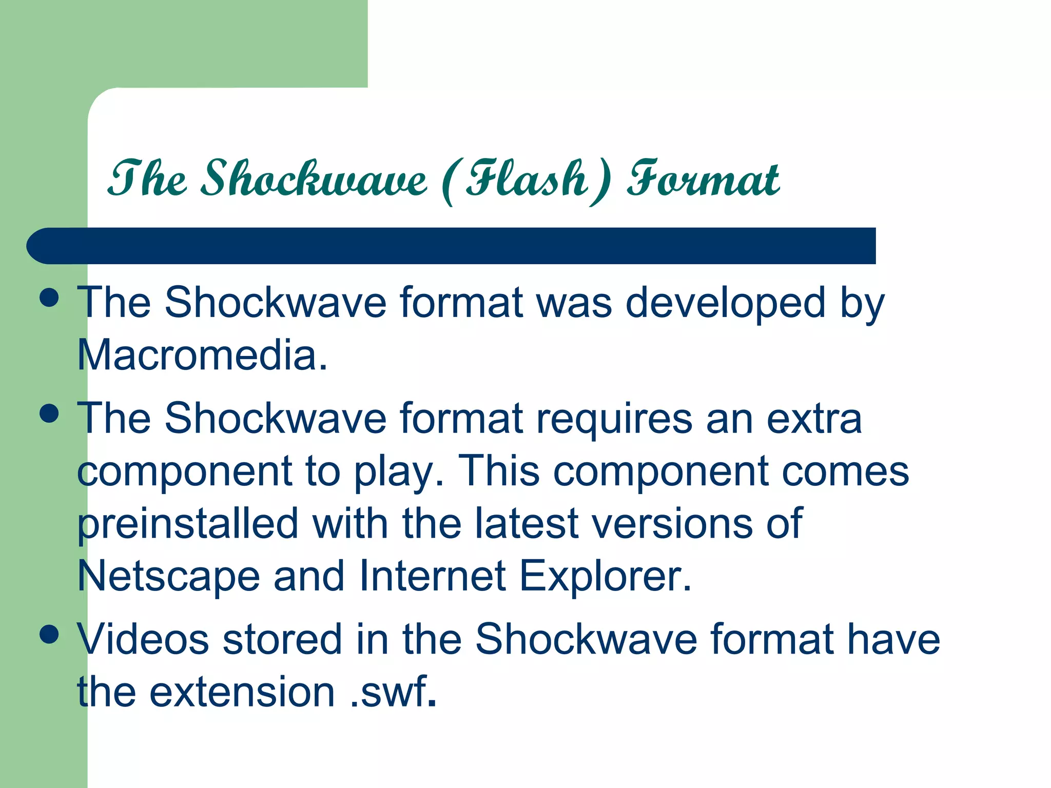The Shockwave (Flash) Format
 The Shockwave format was developed by
Macromedia.
 The Shockwave format requires an extra
component to play. This component comes
preinstalled with the latest versions of
Netscape and Internet Explorer.
 Videos stored in the Shockwave format have
the extension .swf.
 