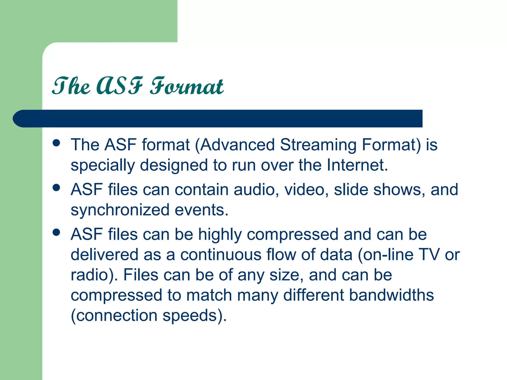 The ASF Format
 The ASF format (Advanced Streaming Format) is
specially designed to run over the Internet.
 ASF files can contain audio, video, slide shows, and
synchronized events.
 ASF files can be highly compressed and can be
delivered as a continuous flow of data (on-line TV or
radio). Files can be of any size, and can be
compressed to match many different bandwidths
(connection speeds).
 