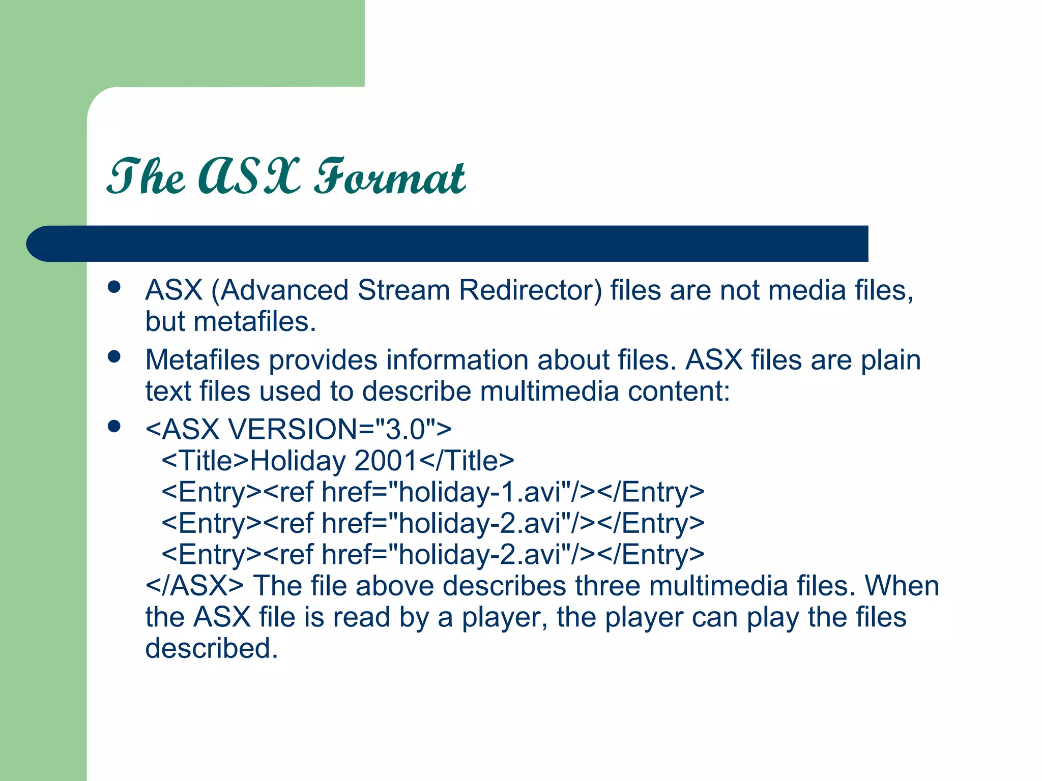 The ASX Format
 ASX (Advanced Stream Redirector) files are not media files,
but metafiles.
 Metafiles provides information about files. ASX files are plain
text files used to describe multimedia content:
 <ASX VERSION="3.0">
<Title>Holiday 2001</Title>
<Entry><ref href="holiday-1.avi"/></Entry>
<Entry><ref href="holiday-2.avi"/></Entry>
<Entry><ref href="holiday-2.avi"/></Entry>
</ASX> The file above describes three multimedia files. When
the ASX file is read by a player, the player can play the files
described.
 