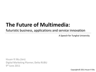 The Future of Multimedia:
futuristic business, applications and service innovation
                                        A Speech for Tunghai University




Hsuan-Yi Wu (Jen)
Digital Marketing Planner, Delta RUBU
9th June 2011
                                                    Copyrights© 2011 Hsuan-Yi Wu
 