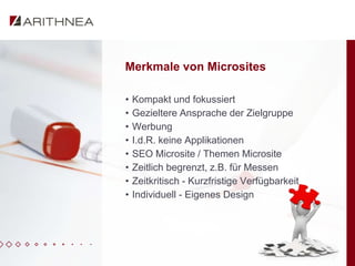 Merkmale von Microsites

•   Kompakt und fokussiert
•   Gezieltere Ansprache der Zielgruppe
•   Werbung
•   I.d.R. keine Applikationen
•   SEO Microsite / Themen Microsite
•   Zeitlich begrenzt, z.B. für Messen
•   Zeitkritisch - Kurzfristige Verfügbarkeit
•   Individuell - Eigenes Design
 