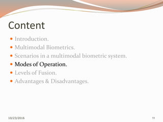 Content
 Introduction.
 Multimodal Biometrics.
 Scenarios in a multimodal biometric system.
 Modes of Operation.
 Levels of Fusion.
 Advantages & Disadvantages.
10/23/2016 11
 