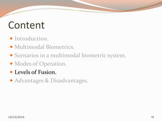Content
 Introduction.
 Multimodal Biometrics.
 Scenarios in a multimodal biometric system.
 Modes of Operation.
 Levels of Fusion.
 Advantages & Disadvantages.
10/23/2016 16
 