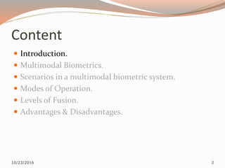 Content
 Introduction.
 Multimodal Biometrics.
 Scenarios in a multimodal biometric system.
 Modes of Operation.
 Levels of Fusion.
 Advantages & Disadvantages.
10/23/2016 2
 