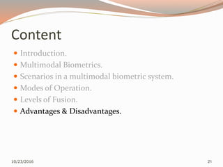 Content
 Introduction.
 Multimodal Biometrics.
 Scenarios in a multimodal biometric system.
 Modes of Operation.
 Levels of Fusion.
 Advantages & Disadvantages.
10/23/2016 21
 