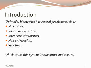 Introduction
Unimodal biometrics has several problems such as:
 Noisy data.
 Intra class variation.
 Inter class similarities.
 Non universality.
 Spoofing.
which cause this system less accurate and secure.
10/23/2016 3
 
