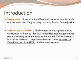 Introduction
 Noisy data : Susceptibility of biometric sensors to noise leads
to inaccurate matching, as noisy data may lead to false rejection.
 Intra class variation : The biometric data acquired during
verification will not be identical to the data used for generating
template during enrollment for an individual. This is known as
intra-class variation. Large intra-class variations increase the
False Rejection Rate (FRR) of a biometric system.
10/23/2016 4
 