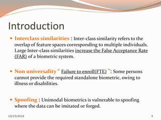 Introduction
 Interclass similarities : Inter-class similarity refers to the
overlap of feature spaces corresponding to multiple individuals.
Large Inter-class similarities increase the False Acceptance Rate
(FAR) of a biometric system.
 Non universality “ Failure to enroll(FTE) ”: Some persons
cannot provide the required standalone biometric, owing to
illness or disabilities.
 Spoofing : Unimodal biometrics is vulnerable to spoofing
where the data can be imitated or forged.
10/23/2016 5
 
