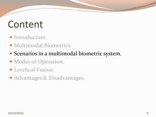 Content
 Introduction.
 Multimodal Biometrics.
 Scenarios in a multimodal biometric system.
 Modes of Operation.
 Levels of Fusion.
 Advantages & Disadvantages.
10/23/2016 8
 